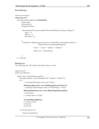 Web Design  Development – CS506 VU 
© Copyright Virtual University of Pakistan 
221 
PersonInfo.java 
import javax.swing.*; 
String name; 
String address; 
String phoneNum; 
(String n, String a, String p) { 
phoneNm = p; 
g person record on GUIpublic void printPersonInfo( ) { 
JOptionPane.showMessageDialog(null , 
“name: ” + name + “address:” +address + 
phone no:” + phoneNum); 
} 
} // end class 
WriteEx.java 
The fo sonInfo object to a file 
impor 
public 
public static void main(String args[ ]){ 
ew PersonInfo(ali, defence, 9201211); 
tput stream with “ali.dat” 
FileOutputStream fos =new FileOutputStream(ali.dat); 
// attaching ObjectOutput stream over FileOutput// stream 
tputStream out =new ObjectOutputStream(fos); 
//serialization 
// writing object to ‘ali.dat’ 
out.writeObject(pWrite); 
out.close(); 
fos.close(); 
} catch (Exception ex){ 
System.out.println(ex) 
import java.io.* 
class PersonInfo implements Serializable{ 
//parameterized constructorpublic PresonInfoname = n; address = a; } //method for displayin 
“ 
llowing class will serialize Per 
t java.io*; 
class WriteEx{ 
PersonInfo pWrite =ntry { // attaching FileOuObjectOu 
// closing streams  