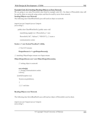 Web Design  Development – CS506 VU 
© Copyright Virtual University of Pakistan 
223 
Example Code 22.2: Sending/Reading Objects to/from Network 
We are going to use same PersonInfo class listed in example code 22.1. An object of PersonInfo class will be sent by client on network using sockets and then be read by server from network. 
Sending Objects over Network 
The following class ClientWriteNetEx.java will send an object on network 
imp j 
java w 
in(Str 
sonIn ”); // create a 
communication socket 
Socket s = new Socket(“localhost”, 2222); 
treams 
OutputStream is = s.getOutputStream(); 
tOutput stream over Input stream 
ObjectOutputStream oos= new ObjectOutputStream(is); 
// writing object to network 
oo 
// closing communication socket 
s.close(); 
}cat 
System.out.println( 
} 
} }// end class 
Reading Objects over Network 
The following class ServerReadNetEx.java will read an object of PersonInfo sent by client. 
import java.net.*;import java.io.*;import 
javax.swing.*; 
ortava.net.*;import java.io.*;import x.sing.*; 
public class ClientWriteNetEx 
{ public static void 
maing args[]){ try { Pers 
onInfo p = new 
Perfo(“ali”, “defence”, “9201211 
// Get I/O s 
// attaching Objec 
s.write(p); 
ch(Exception ex){ 
ex);  