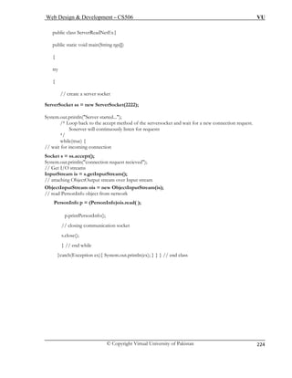 Web Design  Development – CS506 VU 
© Copyright Virtual University of Pakistan 
224 
public class ServerReadNetEx{ 
public static void main(String rgs[]) 
// create a server socket 
ServerSocket ss = new ServerSocket(2222); 
{ 
ing connection 
Socket s = ss.accept(); 
request recieved); 
// Get I/O streams 
InputStr tInputStream(); 
// attaching ObjectOutput stream over Input stream 
ObjectIn new ObjectInputStream(is); 
// read PersonInfo object from network 
Pers 
p.printPersonInfo(); 
// closing communication socket 
s.close(); 
} // end while 
}catch(Exception ex){ System.out.println(ex); } } } // end class 
{ try 
{ 
System.out.println(Server started...); /* Loop back to the accept method of the serversocket and wait for a new connection request. Soserver will continuously listen for requests */ while(true) / wait for incom 
/ 
System.out.println(connection 
eam is = s.ge 
putStream ois = 
onInfo p = (PersonInfo)ois.read( );  