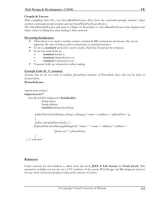 Web Design  Development – CS506 VU 
© Copyright Virtual University of Pakistan 
225 
Compile  Execute 
After compiling both files, run ServerReadNetEx.java first, from the command prompt window. Open 
.java will send an Object of PersonInfo to ServerReadNetEx.java that displays that 
object values in dialog box after reading it from network. 
Preventing Serialization 
another command prompt window and run ClientWriteNetEx.javafrom it. The ClientWriteNetEx 
ƒ Often there is no need to serialize sockets, streams  DB connections etc because they do no 
represent the state of object, rather connections to external resources 
ƒ To do so, transient keyword is used to mark a field that should not be serialized 
o transient OutputStream os; 
o transient Connecction con; 
ƒ Transient fields are returned as nullon reading 
Example Code 22 . 3: transient 
ƒ So we can mark them as, o transient Socket s; 
Assume that we do not want to serialize phoneNum attribute of PersonInfo class, this can be done as 
shown below 
PersonInfo.java 
import javax.swing.*; 
import java.io.* 
class PersonInfo implements Serializable{ 
String name; 
String address; 
transient String phoneNum; 
public PresonInfo(String n, String a, String p) { name = n;address = a;phoneNm = p; 
} 
public void printPersonInfo( ) { 
JOptionPane.showMessageDialog(null , “name: ” + name + “address:” +address + 
“phone no:” + phoneNum); 
} 
} // end class 
References 
Entire material for this handout is taken from the book JAVA A Lab Course by Umair Javed. This 
material is available just for the use of VU students of the course Web Design and Development and not 
for any other commercial purpose without the consent of author. 
 