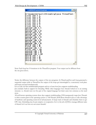 Web Design  Development – CS506 VU 
© Copyright Virtual University of Pakistan 
227 
Note: Each loop has 10 iterations in the ThreadTest program. Your output can be different from 
the one given above. 
Notice th e between the outputs of the two programs. In ThreeLoopTest each loop generated a 
sequentia ile in ThreadTest the output of the loops got intermingled i.e. concurrency took place 
and ly 
Let us code our first multithreaded program and try to learn how Java supports multithreading. 
support for threading. While other languages have threads bolted-on to an existing 
f the original language but latter came into existence as the need 
aros 
All w e days support multithreading. JVM transparently maps Java Threads 
to the ating system i.e. OS Threads. JVM allows threads in Java to take advantage 
of ha d operating system level advancements. It keeps track of threads and schedules them to get 
CPU . Scheduling may be pre-emptive or cooperative. So it is the job of JVM to manage different tasks 
of thread. Let’s see how we can create threads? 
e differencl output wh 
loops executed simultaneous 
Java includes built-in 
structure. i.e. threads were not the part o 
e. 
ell known operating systems thesir counter-parts in the operrdware antime  