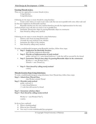 Web Design  Development – CS506 VU 
© Copyright Virtual University of Pakistan 
228 
Creating Threads in Java 
There are two approaches to create threads in Java. 
Using Interface 
Using Inheritance 
Foll sing Interface: 
1 Create a class where you want to put some code that can run in parallel with some other code and 
ethod therefore provide the implementation for the run() 
in parallel here 
Runnable object in constructor 
are the steps to create threads by using Intheritance: 
herit a class from java.lang.Thread class 
ethod in the subclass 
t of the subclass 
ments Runnable 
• Step 2 - Provide an Implementation of run() method 
public void run( ){// write thread behavior// code that will be executed by the thread 
• Step 3 - Instant nnable object in the constructor 
Worker 
Thread 
• Step 4 – Start thread by calling start() method 
owing are the steps to create threads by u 
let that class implement the Runnable interface 2 Runnable interface has the run() mmethod and put your code that you want to run3 Instantiate Thread class object by passing4 Start thread by calling start() method Following1 In2 Override the run() m3 Instantiate the objec 
4 Start thread by calling start() method To write a multithreaded program using Runnable interface, follow these steps: • Step 1 - Implement the Runnable Interface class Worker imple 
iate Thread class object by passing Ruw = new Worker(“first”); t = new Thread (w); 
t.start(); Threads Creation Steps Using Inheritance 
To write a multithreaded program using inheritance from Thread class, follow these steps: 
Step 1 – Inherit from T 
class Wo 
Step 2 - Override run() method 
public void run( ){ 
// write thread behavior 
// code that will execute by thread 
Step 3 - Instantiate subclass object 
Step 4 – Start thread by calling start() method 
ƒ Two ways to write multithreaded Java programs 
hread Class rker extends Thread 
Worker w = new Worker(“first”); t.start(); So far we have explored: 
ƒ What is multithreading? 
ƒ What are Java Threads?  