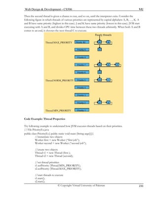Web Design  Development – CS506 VU 
© Copyright Virtual University of Pakistan 
231 
Then the second thread is given a chance to run, and so on, until the interpreter exits. Consider t 
following figure in which threads of various priorities are represented by capital alphabets A, B, …, K. A 
and B have same priority (highest in this iority (lowest in this case). JVM start 
executing with A and B, and divides CPU time between these two threads arbitrarily. When both A and B 
comes to an end, it chooses the next thread C to execute. 
he 
case). J and K have same pr Code Example: Thread Properties 
Try following example to understand how JVM executes threads based on their priorities. 
// File PriorityEx.java 
public class PriorityEx{ public static void main (String args[ ]){ 
//instantiate two objects 
Worker first = new Worker (“first job”); 
Worker second = new Worker (“second job”); 
//create two objects 
Thread t1 = new Thread (first ); 
Thread t2 = new Thread (second); 
IN_PRIORITY); 
t2.setPriority (Thread.MAX_PRIORITY); 
hreads to execute 
//set thread priorities t1.setPriority (Thread.M 
//start tstart(); 
t1. t2.start();  