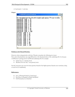 Web Design  Development – CS506 VU 
© Copyright Virtual University of Pakistan 
232 
}//end main} // end class 
Ou 
tput rities 
Problems with Thr 
ead Prio 
Ho hreads, remember the following two issues: 
First ities of the underlying OS. It is because 
of dif lying OS. For example 
ƒ 
ƒ Windows NT has only 7 user priority levels 
Second, starvation can occur for lower-priority threads if the higher-priority threads never terminate, sleep, 
or wait for I/O indefinitely. 
Refe 
ƒ ractical Guide by Umair Javed 
ƒ Java How to Program by Deitel and Deitel 
ƒ CS193j handouts on Stanford 
wever, when using priorities with Java T 
a Java thread priority may map differently to the thread priorference in priority levels of JVM and under Solaris has 232–1 priority levels 
rences: Java, A P  