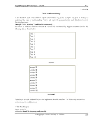 Web Design  Development – CS506 VU 
© Copyright Virtual University of Pakistan 
233 
Lesson 24 
More on Multithreading 
In this handout, we’ll cover different aspects of multithreading. Some examples are given to make you 
understand the topic of multithreading. First we will start with an example that reads data from two text 
files simultaneously. 
Example Code: Reading Two Files Simultaneously 
The task is to read data from file “first.txt”  “second.txt” simultaneously. Suppose that files contains the 
following data as shown below 
first.txt 
second.txt 
Follo is the code for ReadFile.java that implements Runable interface. The file reading code will be 
writte inside the run( ) method. 
// File ReadFile.java 
import java.io.*; 
public class ReadFile implements Runnable{ 
wingn  