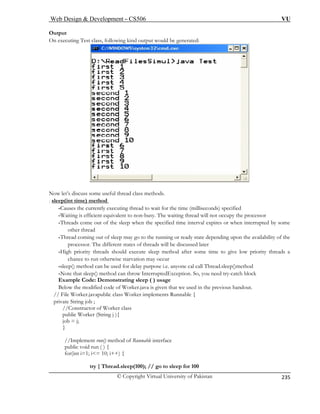 Web Design  Development – CS506 VU 
© Copyright Virtual University of Pakistan 
235 
Output 
On executing Test class, following kind output would be generated: 
Now let’s discuss some useful thread class methods. 
. sle 
ep(int time) method -Causes the currently executing thread to wait for the time (milliseconds) specified 
-Waiting is efficient equivalent to non-busy. The waiting thread will not occupy the processor 
-T hen the specified time interval expires or when interrupted by some 
-T ming out of sleep may go to the running or ready state depending upon the availability of the 
The different states of threads will be discussed later 
-High priority threads should execute sleep method after some time to give low priority threads a 
-sl sed for delay purpose i.e. anyone cal call Thread.sleep()method 
-N hrow InterruptedException. So, you need try-catch block 
Example Code: Demonstrating sleep ( ) usage 
t we used in the previous handout. 
// File Worker.javapublic class Worker implements Runnable { 
; 
public Worker (String j ){ 
job = j; 
} 
Runnable interface 
try { Thread.sleep(100); // go to sleep for 100 
hreads come out of the sleep wother thread hread coprocessor. 
chance to run otherwise starvation may occur eep() method can be uote that sleep() method can t 
Below the modified code of Worker.java is given tha 
private String job 
//Constructor of Worker class 
() method of 
//Implement runpublic void run ( 
) { for(int i=1; i= 10; i++) {  