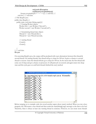 Web Design  Development – CS506 VU 
© Copyright Virtual University of Pakistan 
236 
ms}catch (Exception 
ex){System.out.println(ex);} 
} // end for} // 
en 
// File 
public class SleepEx { 
public static void main (String args[ ]){ 
// Creating Worker objects 
Worker first = new Worker (“first job”); 
Worker second = new Worker (“second job”); 
tiating thread class objects 
Thread t1 = new Thread (first ); 
Thread t2 = new Thread (second); 
// starting thread 
t1.start(); 
t2.start(); 
} 
} // end class 
Output 
On executing SleepEx.java, the output will be produced with exact alternations between first thread  
second thread. On starting threads, first thread will go to sleep for 100 ms. It gives a chance to second 
thread to execute. Later this thread will also go to sleep for 100 ms. In the mean time the first thread will 
come out of sleep and got a chance on processor. It will print job on console and again enters into sleep 
state and this cycle goes on until both threads finished the run() method 
System.out.println(job +  =  + i); d run } // end class SleepEx.java 
// Instan Before jumping on to example code, lets reveal another aspect about main() method. When you run a Java 
program, the VM creates a new thread and then sends the main(String[] args) message to the class to be run! 
Therefore, there is always at least one running thread in existence. However, we can create more threads 
 