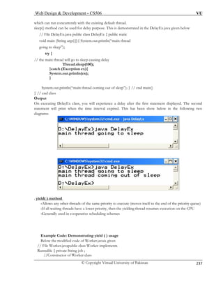 Web Design  Development – CS506 VU 
© Copyright Virtual University of Pakistan 
237 
which can run concurrently with the existing default thread. 
void main (String args[ ]){ System.out.println(“main thread 
going to sleep”); 
try { 
// the main thread will go to sleep causing delay 
Thread.sleep(100); 
}catch (Exception ex){ 
System.out.println(ex); 
} 
System.out.println(“main thread coming out of sleep”); } // end main() 
} // end class 
Output 
On executing DelayEx class, you will experience a delay after the first statement displayed. The second 
statement will print when the time interval expired. This has been show below in the following two 
diagrams: 
sleep() method can be used for delay purpose. This is demonstrated in the DelayEx.java given below // File DelayEx.java public class DelayEx { public static . yield( ) method 
-Allows any other threads of the same priority to execute (moves itself to the end of the priority queue) 
-If all waiting threads have a lower priority, then the yielding thread resumes execution on the CPU 
-Generally used in cooperative scheduling schemes 
Example Code: Demonstrating yield ( ) usage 
Below the modified code of Worker.javais given 
// File Worker.javapublic class Worker implements 
Runnable { private String job ; 
//Constructor of Worker class 
 