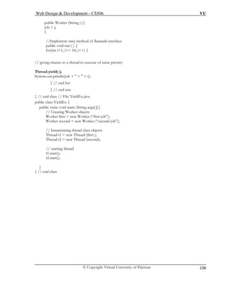 Web Design  Development – CS506 VU 
© Copyright Virtual University of Pakistan 
238 
public Worker (String j ){ 
1; i= 10; i++) { 
// g 
Thread.yield( ); 
System.out.println(job +  =  + i); 
} // end for 
} // end run 
} // end class // File YieldEx.java 
Worker second = new Worker (“second job”); 
g thread class objects 
t2.start(); 
job = j; 
} 
//Implem 
ent run() method of Runnable interface public void run ( ) { for(int i= 
iving chance to a thread to execute of same priority 
public class YieldEx { 
public static void main (String args[ ]){ // Creating Worker objects 
Worker first = new Worker (“first job”); 
// Instantiatin 
Thread t1 = new Thread (first ); Thre 
ad t2 = new Thread (second); // starting thread t1.start(); 
} 
} // end class  