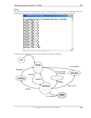Web Design  Development – CS506 VU 
© Copyright Virtual University of Pakistan 
239 
Output 
Since both threads have the same priority (until we change the priority of some thread explicitly). Therefore both threads will execute on alternate basis. This can be confirmed from the output given below: A thread can be in different states during its lifecycle as shown in the figure. 
 