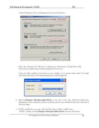 Web Design & Development – CS506 VU 
© Copyright Virtual University of Pakistan 
24 
A System Properties frame would appeared as shown in the picture 
Select the advanced tab followed by clicking the Environment Variable button. The 
g box would be appeared. 
Environment variables frame would be displayed in front of you Locate the Path variable in the System or user variables, if it is present there, select it by single click. Press Edit button. The following dialo 
• Write; C:Program FilesJavajdk1.5.0bin at the end of the value field. Press OK button. 
Remember to write semicolon (;) before writing the path for java installation directory as illustrate in 
the above figure 
• If Path variable does not exist, click the New button. Write variable name 
“PATH”, variable value C:Program FilesJavajdk1.5.0bin and press OK button. 
 
