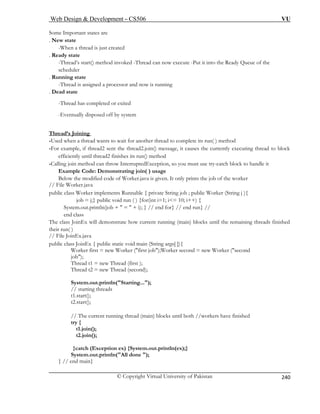 Web Design  Development – CS506 VU 
© Copyright Virtual University of Pakistan 
240 
Some Important states are 
. New state 
-When a thread is just created 
. Ready state 
-Thread’s start() method invoked -Thread can now execute -Put it into the Ready Queue of the 
scheduler 
. Running state 
-Thread is assigned a processor and now is running 
. Dead state 
-Thread has completed or exited 
-Eventually disposed off by system 
Thread’s Joining 
-Used when a thread wants to wait fo ethod 
-For example, if thread2 sent the thread2.join() message, it causes the currently executing thread to block 
efficiently until thread2 finishes its run() method 
public class Worker implements Runnable { private String job ; public Worker (String j ){ 
job = j;} public void run ( ) {for(int i=1; i= 10; i++) { 
System.out.println(job +  =  + i); } // end for} // end run} // 
end class 
The class JoinEx will demonstrate how current running (main) blocks until the remaining threads finished 
their run( ) 
// File JoinEx.java 
public class JoinEx { public static void main (String args[ ]){ 
Worker first = new Worker (first job);Worker second = new Worker (second 
job); 
System.out.println(Starting...); 
// starting threads 
t1.start(); 
t2.start(); 
}catch (Exception ex) {System.out.println(ex);} 
System.out.println 
} // end main} 
r another thread to complete its run( ) m 
-Calling join method can throw InterruptedException, so you must use try-catch block to handle it Example Code: Demonstrating join( ) usage Below the modified code of Worker.java is given. It only prints the job of the worker // File Worker.java 
Thread t1 = new Thread (first ); Thread t2 = new Thread (second); 
// The current running thread (main) blocks until both //workers have finished 
try { t1.join(); 
t2.join(); 
(All done );  