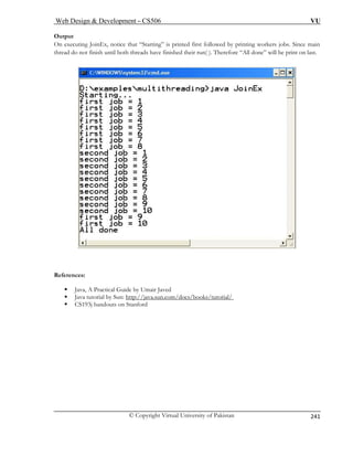Web Design  Development – CS506 VU 
© Copyright Virtual University of Pakistan 
241 
Ou 
On exec . Since main 
thread do not finish until both threads have finished their run( ). Therefore “All done” will be print on last. 
tput uting JoinEx, notice that “Starting” is printed first followed by printing workers jobs References: 
ed 
ƒ Java, A Practical Guide by Umair Jav ƒ Java tutorial by Sun 
: http://java.sun.com/docs/books/tutorial/ ƒ CS193j handouts on Stanford 
 