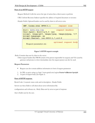 Web Design  Development – CS506 VU 
© Copyright Virtual University of Pakistan 
243 
Par f 
ts o an HTTP request -Request Method: It tells the server the type of action that a client wants to perform 
-URI: Uniform Resource Indictor specifies the address of required document or resource 
-Header Fields: Optional headers can be used by client to tell server extra 
Figure 3: HTTP request example 
-Body: Contains data sent by client to the server 
-Other request headers like FROM (email of the person responsible for request) and VIA (used by 
gateways and proxies to show intermediate sites the request passes) can also be used. 
1. In URL as query string e.g. http://www.gmail.com/register?name=alistate=punjab 
2. As part of request body (see Figure 3) 
Parts of HTTP response 
Request Parameters ƒ Request can also contain addition information in form of request parameters 
Result Code: A numeric status code and its description. -Header Fields: 
Servers use these fields to tell client about server information like 
configurations and software etc. -Body: Data sent by server as part of response 
that is finally seen by the user. 
 
