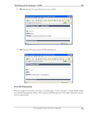 Web Design  Development – CS506 VU 
© Copyright Virtual University of Pakistan 
245 
ƒ 404: indicates that the requested resource is not available 
ƒ 401: Indicates that request requires HTTP authentication 
Server Side Programming 
Web server pages can be either static pages or dynamic pages. A static web page is a simple HTML (Hyper 
Text Transfer Language) file. When a client requests an HTML page the server simple sends back response 
with the required page. 
 