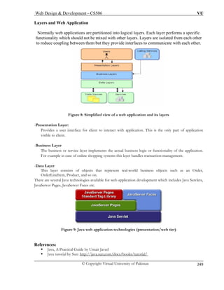 Web Design  Development – CS506 VU 
© Copyright Virtual University of Pakistan 
249 
Layers and Web Application 
ally web applications are partitioned into logical layers. Each layer performs a specific 
ixed with other layers. Layers are isolated from each other 
upling between them but they provide interfaces to communicate with each other. 
Norm 
functionality which should not be m 
to reduce co Figure 8: Simplified view of a web application and its layers 
user interface for client to interact with application. This is the only part of application 
visible to client. 
-Business Layer 
The business or service layer implements the actual business logic or functionality of the application. 
This layer consists of objects that represent real-world business objects such as an Order, 
OrderLineItem, Product, and so on. 
ere ar nologies available for web application development which includes Java Servlets, 
-Presentation Layer: Provides a 
For example in case of online shopping systems this layer handles transaction management. -Data Layer 
The several Java tech 
JavaServer Pages, JavaServer Faces etc. Figure 9: Java web application technologies (presentation/web tier) 
References: 
ƒ Java, A Practical Guide by Umair Javed 
ƒ Java tutorial by Sun: http://java.sun.com/docs/books/tutorial/ 
 