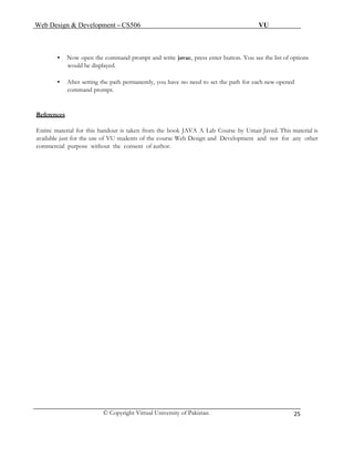 Web Design & Development – CS506 VU 
© Copyright Virtual University of Pakistan 
25 
• Now open the command prompt and write javac, press enter button. You see the list of options 
would be displayed. 
• After setting the path permanently, you have no need to set the path for each new opened 
command prompt. 
References 
Entire material for this handout is taken from the book JAVA A Lab Course by Umair Javed. This material is 
available just for the use of VU students of the course Web Design and Development and not for any other 
commercial purpose without the consent of author. 
 
