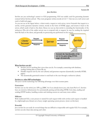 Web Design  Development – CS506 VU 
© Copyright Virtual University of Pakistan 
250 
Lesson 26 
Java Servlets 
Servlets are java technology’s answer to CGI programming. CGI was widely used for generating dynamic 
content before Servlets arrived. They were programs written mostly in C,C++ that run on a web server and 
a 
servlet, servlet generates dynamic content, mostly in the form of HTML pages, and returns it back to the 
server, which sends it back to the client. Hence we can say that servlet is extending the functionality of the 
webserver (The job of the earlier servers was to respond only to request, by may be sending the required 
html file back to the client, and generally no processing was performed on the server) 
used to build web pages. As you can see in the figure below, a client sends a request to web server, server forwards that request to What Servlets can do? 
ƒ Servlets can do anything that a java class can do. For example, connecting with database, 
reading/writing data to/from file etc. 
ƒ Handles requests sent by the user (clients) and generates response dynamically (normally HTML 
pages). 
ƒ The dynamically generated content is send back to the user through a webserver (client) 
Servlets vs. other SSP technologies 
The java’s servlet technology has following advantage over their counter parts: 
Convenient 
Servlets can use the whole java API e.g. JDBC. So if you already know java, why learn Perl or C. Servlets 
have an extensive infrastructure for automatically parsing and decoding HTML form data, reading and 
sending HTTP headers, handling cookies and tracking session etc and many more utilities 
Efficient 
With traditional CGI, a new process is started for each request while with servlets each request is handled 
by a lightweight java thread, not a heavy weight operating system process. (more on this later) 
Powerful 
Java servlets let you easily do several things that are difficult or impossible with regular CGI. For example, 
servlets can also share data among each other 
 