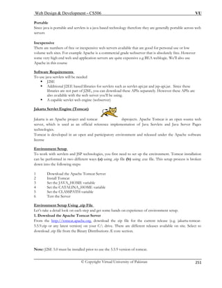 Web Design  Development – CS506 VU 
© Copyright Virtual University of Pakistan 
251 
Portable 
Since java is portable and servlets is a java based technology therefore they are generally portable across web 
servers 
Inexpensive 
There are numbers of free or inexpensive web servers available that are good for personal use or low 
volume web sites. For example Apache is a commercial grade webserver that is absolutely free. However 
some very high end web and application servers are quite expensive e.g BEA weblogic. We’ll also use 
Apache in this course 
Software Requirements 
To use java servlets will be needed 
ƒ J2SE 
ƒ Additional J2EE based libraries for servlets such as servlet-api.jar and jsp-api.jar. Since these 
libraries are not part of J2SE, you can download these APIs separately. However these APIs are 
also available with the web server you’ll be using. 
ƒ A capable servlet web engine (webserver) 
Jakarta Servlet Engine (Tomcat) 
Jakarta is an Apache project and tomcat subprojects. Apache Tomcat is an open source web 
server, which is used as an official reference implementation of Java Servlets and Java Server Pages 
technologies. 
Tomcat is developed in an open and participatory environment and released under the Apache software 
license 
Environment Setup 
is one of its 
To work with servlets and JSP technologies, you first need to set up the environment. Tomcat installation 
can be performed in two different ways (a) using .zip file (b) using .exe file. This setup process is broken 
down into the following steps: 
1 Download the Apache Tomcat Server 
2 Install Tomcat 
3 Set the JAVA_HOME variable 
4 Set the CATALINA_HOME variable 
5 Set the CLASSPATH variable 
6 Test the Server 
Environment Setup Using .zip File 
Let’s take a detail look on each step and get some hands on experience of environment setup. 1. Download the Apache Tomcat Server From the http://tomcat.apache.org, download the zip file for the current release (e.g. jakarta-tomcat- 5.5.9.zip or any latest version) on your C: drive. There are different releases available on site. Select to 
dow a 
ote: J2SE 5.0 must be installed prior to use the 5.5.9 version of tomcat. 
nlod .zip file from the Binary Distributions Æ core section. 
N  