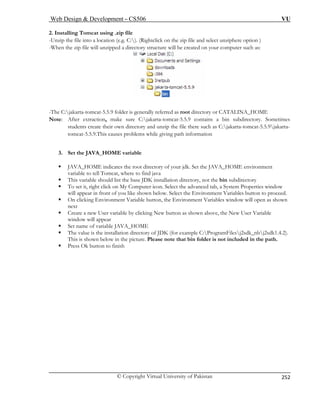 Web Design  Development – CS506 VU 
© Copyright Virtual University of Pakistan 
252 
2. Installing Tomcat using .zip file 
-Unzip the file into a location (e.g. C:). (Rightclick on the zip file and select unziphere option ) 
hen the zip file will unzipped a directory structure will be created on your computer such as: 
-W -Th : or CATALINA_HOME 
No 
s create their own directory and unzip the file there such as C:jakarta-tomcat-5.5.9jakarta-tomcat- 
5.5.9.This causes problems while giving path information 
3. Set 
ƒ JAVA_HOME indicates the root directory of your jdk. Set the JAVA_HOME environment 
bin 
r icon. Select the advanced tab, a System Properties window 
n below. Select the Environment Variables button to proceed. 
ƒ On clicking Environment Variable button, the Environment Variables window will open as shown 
next 
ƒ Create a new User variable by clicking New button as shown above, the New User Variable 
window will appear 
ƒ Set name of variable JAVA_HOME 
ƒ The value is the installation directory of JDK (for example C:ProgramFilesj2sdk_nbj2sdk1.4.2). 
This is shown below in the picture. Please note that bin folder is not included in the path. 
ƒ Press Ok button to finish 
e Cjakarta-tomcat-5.5.9 folder is generally referred as root directory 
te: After extraction, make sure C:jakarta-tomcat-5.5.9 contains a bin subdirectory. Sometimesstudent 
theJAVA_HOME variable 
variable to tell Tomcat, where to find java ase JDK installation directory, not the subdirectory 
ƒ This variable should list the b ƒ To set it, right click on My Co 
mputewill appear in front of you like show  
