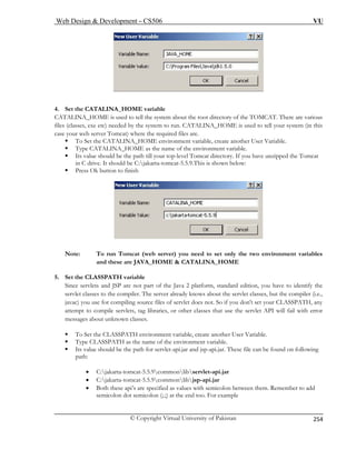 Web Design  Development – CS506 VU 
© Copyright Virtual University of Pakistan 
254 
4. Set the CATALINA_HOME variable 
CATALINA_HOME is used to tell the system about the root directory of the TOMCAT. There are various 
files (classes, exe etc) needed by the system to run. CATALINA_HOME is used to tell your system (in this 
case your web server Tomcat) where the required files are. 
ƒ To Set the CATALINA_HOME environment variable, create another User Variable. 
ƒ Type CATALINA_HOME as the name of the environment variable. 
ƒ Its value should be the path till your top-level Tomcat directory. If you have unzipped the Tomcat 
in C drive. It should be C:jakarta-tomcat-5.5.9.This is shown below: 
ƒ Press Ok button to finish Note: To run Tomcat (web server) you need to set only the two environment variables 
NA_HOME 
f the Java 2 platform, standard edition, you have to identify the 
servlet classes to the compiler. The server already knows about the servlet classes, but the compiler (i.e., 
r compiling source files of servlet does not. So if you don't set your CLASSPATH, any 
ƒ To Set the CLASSPATH environment variable, create another User Variable. 
ƒ Type CLASSPATH as the name of the environment variable. 
ƒ Its value should be the path for servlet-api.jar and jsp-api.jar. These file can be found on following 
path: 
commonlibjsp-api.jar 
• Both these api’s are specified as values with semicolon between them. Remember to add 
semicolon dot semicolon (;.;) at the end too. For example 
and these are JAVA_HOME  CATALI 
5. Set the CLASSPATH variable 
Since servlets and JSP are not part o 
javac) you use fo 
attempt to compile servlets, tag libraries, or other classes t 
hat use the servlet API will fail with error messages about unknown classes. 
• C:jakarta-tomcat-5.5.9commonlibservlet-api.jar • C:jakarta-tomcat-5.5.9  