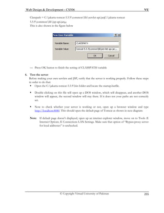 Web Design  Development – CS506 VU 
© Copyright Virtual University of Pakistan 
255 
Classpath = C:jakarta-tomcat-5.5.9commonlibservlet-api.jar;C:jakarta-tomcat 
5.5.9commonlibjsp-api.jar;.; 
This is also shown in the figure below 
— Press OK button to finish the setting of CLASSPATH variable 
6. Test the server 
Before making your own servlets and JSP, verify that the server is working properly. Follow these steps 
in order to do that: 
ƒ Open the C:jakarta-tomcat-5.5.9bin folder and locate the startup.batfile. 
ƒ Double clicking on this file will open up a DOS window, which will disappear, and another DOS 
window will appear, the second window will stay there. If it does not your paths are not correctly 
set. 
ƒ Now to check whether your server is working or not, open up a browser window and type 
http://localhost:8080. This should open the default page of Tomcat as shown in next diagram: 
Note: If default page doesn’t displayed, open up an internet explorer window, move on to Tools Æ 
Internet Options Æ Connections LAN Settings. Make sure that option of “Bypass proxy server 
for local addresses” is unchecked. 
 