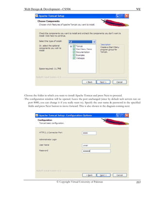 Web Design  Development – CS506 VU 
© Copyright Virtual University of Pakistan 
257 
-Choose the folder in which you want to install Apache Tomcat and press Next to proceed. 
The configuration window will be opened. Leave the port unchanged (since by default web servers run on 
port 8080, you can change it if you really want to). Specify the user name  password in the specified 
coming next: 
- 
fields and press Next button to move forward. This is also shown in the diagram  