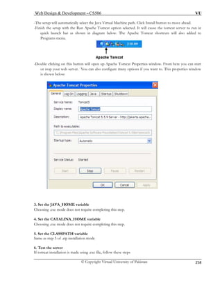 Web Design  Development – CS506 VU 
© Copyright Virtual University of Pakistan 
258 
-The setup will automatically select the Java Virtual Machine path. Click Install button to move ahead. 
-Fin Run Apache Tomcat option selected. It will cause the tomcat server to run in 
quick launch bar as shown in diagram below. The Apache Tomcat shortcuts will also added to 
ish the setup with the 
Programs menu. -Double clicking on this button will open up Apache Tomcat Properties window. From here you can start 
s configure many options if you want to. This properties window 
below: 
or top your web server. You can also is shown 
3C 
. Se E variable 
5. Set the CLASSPATH variable 
Same as step 5 of .zip installation mode 
6. Test the server 
If tomcat installation is made using .exe file, follow these steps 
t the JAVA_HOM 
hoosing .exe mode does not require completing this step. 4. Set the CATALINA_HOME variable Choosing .exe mode does not require completing this step.  
