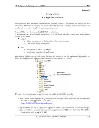 Web Design  Development – CS506 VU 
© Copyright Virtual University of Pakistan 
260 
Lesson 27 
Creating a Simple 
Web Application in Tomcat 
iscuss the standard tomcat directory structure, a pre-requisite for building any web 
d bolts of Servlets will also be discussed. In the later part of this handout, we’ll 
pplication using servlet. 
ion 
web a 
be used 
ƒ Unp 
g development 
ƒ Pac 
o Known as Web Archive (WAR) file 
The web s folder is the t n the 
server. Each app 
In this handout, we’ll dapplication. Different nuts ana 
lso learn how to make a simple web a Standard Directory Structure of a J2EE Web ApplicatA 
pplication is defined as a hierarchy of directories and files in a standard layout. Such hierarchies can in two forms 
ack o Where each directory  file exists in the file system separately o Used mostly durin 
k 
o Mostly used to deploy web applications 
app 
op-level Tomcat directory that contains all the web applications deployed olication is deployed in a separate folder often referred as “context”. 
To make a new application e.g myapp in tomcat you need a specific folder hierarchy. 
-Create a folder named myapp in C:jakarta-tomcat-5.5.9webapps folder. This name will also appear in 
/localhost:8080/myapp/index.html 
the URL for your application. For example 
http:/ 
-All JSP and n folder (C:jakartatomcat-5.5.9webappsmyapp) 
-Create another folder inside myapp folder and change its name to WEB-INF. Remember WEB-INF is 
case sensitive 
html files will be kept in main applicatio 
and it is not WEB_INF  