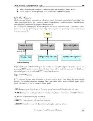 Web Design  Development – CS506 VU 
© Copyright Virtual University of Pakistan 
263 
ƒ Adds functionality for writing HTTP specific servlets as compared to GernericServlet ƒ Extend your class from HttpServlet, if you want to write HTTP based servlets Servlet Class Hierarchy The Servlet class hierarchy is given below. Like all java classes GenericServletalso inherits from Object class. 
Apart from GenericServlet and HttpServlet classes, ServletRequest, HttpServletRequest, ServeltResponse 
and HttpServletResponse are also helpful in writing a servlet. 
As you can guess ServletRequest  ServletResponse are used in conjunction with GenericServlet. These 
classes are used for processing protocol independent requests and generating protocol independent 
responses respectively. 
javax.servlet.http 
HttpServletRequest  HttpServletRespose are used for processing HTTP protocol specific requests and 
generating HTTP specific response. Obviously these classes will be used in conjunction with HttpServet 
class, which means you are making a HTTP protocol specific servlet. 
Types of HTTP requests 
HTTP supports different types of request to be sent over to server. Each request has some specific 
purpose. The most important ones are get  post. Given below a brief overview of each request type is 
given. You can refer to RFC of HTTP for further details. 
-GET: Requests a page from the server. This is the normal request used when browsing web pages. 
-POST: This request is used to pass information to the server. Its most common use is with HTML forms. 
-PUT: Used to put a new web page on a server. 
-DELETE: Used to delete a web page from the server. 
-OPTIONS: Intended for use with the web server, listing the supported options. 
 