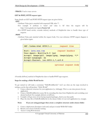 Web Design  Development – CS506 VU 
© Copyright Virtual University of Pakistan 
264 
-TRACE: Used to trace servers 
-Attribute-Value pair is attached with requested URL after ‘?’. 
xample if attribute is ‘name’ and value is ‘ali’ then the request will be 
http://www.gmail.com/register?name=ali 
. POST 
-Attribute-Value pair attached within the request body. For your reference HTTP request diagram is 
GET  POST, HTTP request types Some details on GET and POST HTTP request types are given below. . GET 
-For e 
-For HTTP based servlet, override doGet() methods of HttpServlet class to handle these type of 
requests. 
given below again: -Override doPost() method of HttpServlet class to handle POST type requests. 
Steps for making a Hello World Servlet 
To get started we will make a customary “HelloWorldServlet”. Let’s see what are the steps involved in 
writing a servlet that will produce “Hello World” 
1. Create a directory structure for your application (i.e. helloapp). This is a one time process for any 
application 
2. Create a HelloWorldServlet source file by extending this class from HttpServlet and overriding your 
desired method. For example doGet() or doPost(). 
3. Compile it (If get error of not having required packages, check your class path) 
4. Place the class file of HelloWorldServlet in the classes folder of your web application (i.e. myapp). 
Note: If you are using packages then create a complete structure under classes folder 
5. Create a deployment descriptor (web.xml) and put it inside WEB-INF folder 
6. Restart your server if already running 
7. Access it using Web browser 
 