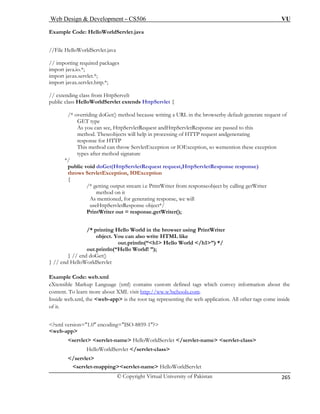 Web Design  Development – CS506 VU 
© Copyright Virtual University of Pakistan 
265 
Example Code: HelloWorldServlet.java 
ages 
import java.io.*; 
import javax.servlet.*; 
import javax.servlet.http.*; 
// extending class from HttpServelt 
public class HelloWorldServlet extends HttpServlet { 
/* overriding doGet() method because writing a URL in the browserby default generate request of 
GET type 
As you can see, HttpServletRequest andHttpServletResponse are passed to this 
method. Theseobjects will help in processing of HTTP request andgenerating 
response for HTTP 
This method can throw ServletException or IOException, so wemention these exception 
types after method signature 
*/ 
public void doGet(HttpServletRequest request,HttpServletResponse response) 
throws ServletException, IOException 
etWriter 
method on it 
As mentioned, for generating response, we will 
World in the browser using PrintWriter 
object. You can also write HTML like 
out.println(“h1 Hello World /h1”) */ 
Xtensible Markup Language (xml) contains custom defined tags which convey information about the 
ontent. To learn more about XML visit http schools.com 
//File HelloWorldServlet.java // importing required pack 
{ 
/* getting output stream i.e PrintWriter from responseobject by calling g 
useHttpServletResponse object*/ PrintWriter out = response.getWriter(); 
/* printing Hello 
out.println(“Hello World! ”); } // end doGet() } // end HelloWorldServlet xample Code: web.xml 
E 
ec 
://ww.w3 . 
?xml version=1.0 encoding=ISO-8859-1? 
w 
Inside web.xml, the web-app is the root ta 
g representing the web application. All other tags come inside of it. 
eb-app 
servlet servlet-name HelloWorldServlet /servlet-name servlet-class 
HelloWorldServlet /servlet-class 
/servlet servlet-mappingservlet-name HelloWorldServlet  
