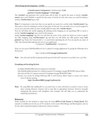 Web Design  Development – CS506 VU 
© Copyright Virtual University of Pakistan 
266 
/servlet-nameurl-pattern /myfirstservlet /url- 
The class. To specify the name of servlet, servlet-name 
tag is used. Similarly to specify the class name of servlet (it is the same name you used for making a 
No 
This name is used for referring to servlet in later part of web.xml. You can think of it as your id assigned to 
your university while you have actually different name (like servlet-class). 
ext w 
g using servlet-name tag and then you will define the URL pattern using url-pecifying 
the url. You can specify any name of 
ation. 
url-pattern /myfirstservlet /url-pattern 
Now you can access HelloWorldServelt (if it is placed in myapp application) by giving the following url in 
ote: Save this web.xml file by placing double quotes(“web.xml”) around it as you did to save .java files. 
Compiling and Invoking Servlets 
-Compile HelloWorldServlet.java using javac command. 
-Put HelloWorldServlet.class in C:jakarta-tomcat5.5.9/webapps/myapp/WEB-INF/classes folder 
-Put web.xml file in C:jakarta-tomcat5.5.9/webapps/myapp/WEB-INF folder 
-Invoke your servlet by writing following URL in web browser. Don’t forget to restart your tomcat 
server if already running 
http://localhost:8080/myapp/myfirstservlet 
Note: By using IDEs like netBeans® 4.1, you don’t have to write web.xml by yourself or even to worry 
about creating directory structure and to copy files in appropriate locations. However manually 
undergoing this process will strengthen your concepts and will help you to understand the 
underlying mechanics☺. 
References: 
pattern/servlet-mapping /web-app 
servlet tag represents one’s servlet name and its 
servlet), servlet-classtag is used. 
te: It is important to note here that you can specify any name for a servlet inside servlet-name tag. 
you by N 
e will define the servlet mapping. By defining servlet mapping we are specifying URL to access a servlet. servlet-mapping tag is used for this purpose. Inside servlet-mapping tag, first you will write the name of the servlet for which you want to specify the URL mappin 
pattern tag. Notice the forward slash (/ ) is used before sURL. The forward slash indicates the root of your applic 
the browser http://localhost:8080/myapp/myfirstservlet 
N 
Entire material for this handout is taken from the book JAVA A Lab Course by Umair Javed. This 
material is available just for the use of VU students of the course Web Design and Development and not 
for any other commercial purpose without the consent of author. 
 