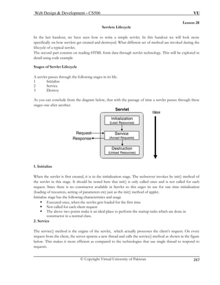 Web Design  Development – CS506 VU 
© Copyright Virtual University of Pakistan 
267 
Lesson 28 
Servlets Lifecycle 
en how to write a simple servlet. In this handout we will look more 
ed. What different set of method are invoked during the 
fecycle 
reading HTML form data through servlet technology. This will be explored in 
etail using code example 
e 
e passage of time a servlet passes through these 
stages one after another. 
In the last handout, we have sespecifically on how servlets get created and destroy 
li of a typical servlet. 
The second part consists on 
d 
Stages of Servlet Lifecycl 
A servlet passes through the following stages in its life. 1 Initialize 2 Service 
3Destroy 
As you can conclude from the diagram below, that with th 1. Initialize 
When the servlet is first created, it is in the initialization stage. The webserver invokes he init() method of 
the servlet in this stage. It should be noted here that init() is only called once and is not called for each 
requ t. itialization 
ng 
ge 
The service() method is the engine of the servlet, which actually processes the client’s request. On every 
request from the client, the server spawns a new thread and calls the service() method as shown in the figure 
below. This makes it more efficient as compared to the technologies that use single thread to respond to 
es Since there is no constructor available in Servlet so this urges its use for one time in of resources, setting of parameters etc) just as the init() method of applet. 
(loadiIn 
itialize stage has the following characteristics and usa ƒ Executed once, when the servlet gets loaded for the first time ƒ Not called for each client request ƒ The above two points make it an ideal place to perform the startup tasks which are done in 
constructor in a normal class. 2. Service 
requests.  