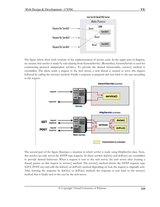 Web Design  Development – CS506 VU 
© Copyright Virtual University of Pakistan 
268 
The figur am, 
we assum let. (Remember, GenericServlet is used for 
constructing protocol independent servlets.). To provide the desired functionality, service() method is 
to the web server; a new thread is created to serve this request 
service() method. Finally a response is prepared and sent back to the user according 
e below show both versions of the implementation of service cycle. In the upper part of diagr 
e that servlet is made by sub-classing from GenericServ 
overridden. The client sends a request followed by calling the 
to 
the request. The second part of the figure illustrates a situation in which servlet is made using HttpServlet class. Now, 
this servlet can only serves the HTTP type requests. In these servlets doGet() and doPost() are overridden 
provide desired behaviors. When a request is sent to the web server, the web server after creating a 
thread, passes on this request to service() method. The service() method checks the HTTP requests type 
(GET, POST etc) and calls the doGet() or doPost() method depending on how the request is originally sent. 
st() method, the response is sent back to the service() 
erver. 
to 
After forming the response by doGet() or doPomethod that is finally sent to the user by the web s  