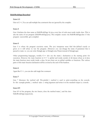 Web Design & Development – CS506 VU 
© Copyright Virtual University of Pakistan 
27 
HelloWorldApp Described 
Lines 1-3 
Like in C++, You can add multiple line comments that are ignored by the compiler. 
Lines 4 
Line 4 declares the class name as HelloWorldApp. In java, every line of code must reside inside class. This is also the name of our program (HelloWorldApp.java). The compiler creates the HelloWorldApp.class if this program successfully gets compiled. 
Lines 5 
Line 5 is where the program execution starts. The java interpreter must find this defined exactly as given or it will refuse to run the program. (However you can change the name of parameter that is passed to main. i.e. you can write String[] argv or String[] some Param instead of String[] args) 
Other programming languages, notably C++ also use the main( ) declaration as the starting point for execution. However the main function in C++ is global and reside outside of all classes where as in Java the main function must reside inside a class. In java there are no global variables or functions. The various parts of this main function declaration will be covered at the end of this handout. 
Lines 6 
Again like C++, you can also add single line comment 
Lines 7 
Line 7 illustrates the method call. The println( ) method is used to print something on the console. In this example println( ) method takes a string argument and writes it to the standard output i.e. console. 
Lines 8-9 
Line 8-9 of the program, the two braces, close the method main( ) and the class 
HelloWorldApp respectively. 
 