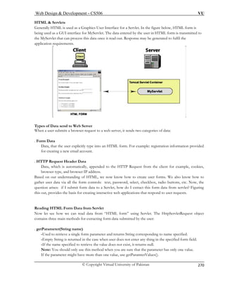 Web Design  Development – CS506 VU 
© Copyright Virtual University of Pakistan 
270 
HTML  Servlets 
Generally HTML is used as a Graphic a Servlet. In the figure below, HTML form is 
ents. 
s User Interface for 
being used as a GUI interface for MyServlet. The data entered by the user in HTML form is transmitted to the MyServlet that can process this data once it read out. Response may be generated to fulfil the application requirem Types of Data send to Web Server 
When a user submits a browser request to a web server, it sends two categories of data: 
HTML form. For example: registration information provided 
. HTTP Request Header Data 
Data, which is automatically, appended to the HTTP Request from the client for example, cookies, 
browser type, and browser IP address. 
Based on our understanding of HTML, we now know how to create user forms. We also know how to 
gather user data via all the form controls: text, pass checkbox, radio buttons, etc. Now, the 
question arises: if I submit form data to a Servlet, h w do I extract this form data from servlet? Figuring 
Reading HTML Form Data from Servlet 
Now let see how we can read data from “HTML form” using Servlet. The HttpServletRequest object 
contains three main methods for extracting form data submitted by the user: 
. getParameter(String name) 
-Used to retrieve a single form parameter and returns String corresponding to name specified. 
-Empty String is returned in the case when user does not enter any thing in the specified form field. 
-If the name specified to retrieve the value does not exist, it returns null. 
Note: You should only use this method when you are sure that the parameter has only one value. 
If the parameter might have more than one value, use getParamterValues(). 
. Form Data Data, that the user explicitly type into anfor creating a new email account. 
word, select, o 
this out, provides the basis for creating interactive web applications that respond to user requests.  