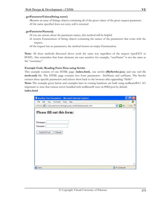 Web Design  Development – CS506 VU 
© Copyright Virtual University of Pakistan 
271 
. getParameterValues(String name) er names, this method will be helpful 
s of the parameters that come with the 
-If meration. 
ote: All these methods discussed above work the same way regardless of the request type(GET or 
“userName” is not the same as 
the e 
html), one servlet (MyServlet.java) and one xml file 
(we eters: firstName and surName. The Servlet 
extracts thes e browser after appending “Hello”. 
Note: The example given below and examples later i coming handouts are built using netBeans®4.1. It’s 
important to note that tomcat server bundled with netBeans® runs on 8084 port by default. 
-Returns an array of Strings objects containing all of the given values of the given request parameter. -If the name specified does not exist, null is returned 
. getParameterNames() -If you are unsure about the paramet 
-It returns Enumeration of String objects containing the namerequest. 
the request has no parameters, the method returns an empty Enu 
N 
POST). Also remember that form elements are case sensitive for example, 
“usrname.” 
E 
xample Code: Reading Form Data using Servlet This example consists of one HTML page (inde. 
x 
b.xml) file. The HTML page contains two form parame specific parameters and echoes them back to th 
n 
index.html  