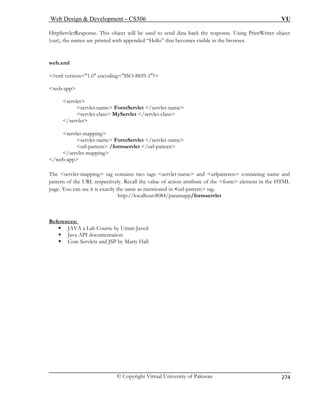 Web Design  Development – CS506 VU 
© Copyright Virtual University of Pakistan 
274 
HttpServletResponse. This object will be used to send data back the response. Using PrintWriter object 
(out s are printed with appended “Hello” that becomes visible in the browser. 
web.xml 
?xml version=1.0 encoding=ISO-8859-1? 
web-app 
serv 
/s 
servlet-mapping 
servlet-name FormServlet /servlet-name 
url-pattern /formservlet /url-pattern 
mapping 
/web-app 
The servlet-mapping tag contains two tags servlet-name and urlpatteren containing name and 
pattern of the URL respectively. Recall the value of action attribute of the form element in the HTML 
ost:8084/paramapp/formservlet 
Re 
), the name 
 
let servlet-name FormServlet /servlet-name servlet-class MyServlet /servlet-class 
ervlet 
/servlet- 
 
page. You can see it is exactly the same as mentioned in url-pattern tag. http://localh 
ferences: 
ƒ JAVA a Lab Course by Umair Javed 
ƒ Java API documentation 
ervlets and JSP by Marty Hall 
ƒ Core S  