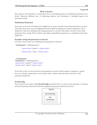 Web Design  Development – CS506 VU 
© Copyright Virtual University of Pakistan 
275 
Lesson 29 
More on Servlets 
The objective of this handout is to learn about the use and implementation of initialization parameters for a 
Servlet. M and forwarding or including requests also 
discussed in detail. 
Initializat 
Some times at the time of starting up the application we need to provide some initial information e,g, name 
of the file where server can store logging information, DSN for database etc. Initial configuration can be 
defined for a Servlet by defining some string parameters in web.xml. This allows a Servlet to have initial 
parameters from outside. This is similar to providing command line parameters to a standard console based 
application. 
init-param //defining param 1 
param-name param1 /param-name 
param-value value1 /param-value 
init-param //defining param 2 
param-param 
In the above code, it is shown that for each parameter we need to define separate initparam tag that 
have two sub tags param-name and param-value, which contain the name and values of the 
parameter respectively. 
ServletConfig 
h it as shown in the fig. below. It contains 
levant mation about the Servlet like initialization parameters defined in web.xml 
oreover different ways of redirecting response 
ion Parameters 
Example: setting init parameters in web.xml Let’s have a look on the way of defining these parameters in web.xml 
/init-param 
name param2 /param-name -value value2 /param-value 
Every Servlet has an object called ServletConfig associated witre infor  
