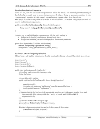 Web Design  Development – CS506 VU 
© Copyright Virtual University of Pakistan 
276 
Reading Initialization Parameters 
t’s see tParameter()of 
r, matches it with 
param-name 
One way is to override init() method as shown in the code below. The ServletConfig object can then be 
used to read init 
public void init(ServletConfig config) throws ServletException { 
String nam etInitParameter(“paramName”); 
other way to read initialization parameters out side the init () method is 
ƒ Call getServletConfig() to obtain the ServletConfig object 
ƒ Use getInitParameter() of ServletConfig to read initialization parameters 
thod() // defined inside servlet{ 
ServletConfig config = getServletConfig(); 
String name = config.getInitParameter(“param_name); 
} 
Example Code: Reading init parameters 
MyServlet.java will read the init parameter (log file name) defined inside web.xml. The code is given below: 
import java.io.*; 
import java.net.*; 
import javax.servlet.*; 
import javax.servlet.http.*; 
public class MyServlet extends HttpServlet { 
// attribute used to store init-parameter value 
String fileName; 
// overriding init() method 
public void init(ServletConfig config) throws ServletException{ 
super.init(config); 
// reading init-parameter “logfilename” stored in web.xmlfileName = 
config.getInitParameter(logfilename); 
} 
/* Both doGet()  doPost() methods are override over here.processRequest() is called from both 
rvlet to handle both POST and GET 
requestsidentically. 
*/ 
// Handles the HTTP GET request type 
ServletRequest request, 
est, response); 
} 
Now le, how we can access init parameters inside the Servlet. The method getIniServletConfig is usually used to access init parameters. It takes a String as paramete 
tag under all init-param tags and returns param-value from the web.xml 
ialization parameter. 
e = config.g 
} 
An 
public void anyMe 
these methods. This makespossible for a se 
protected void doGet(Http 
HttpServletResponse response)throws ServletException, IOException{ processRequest(requ 
 