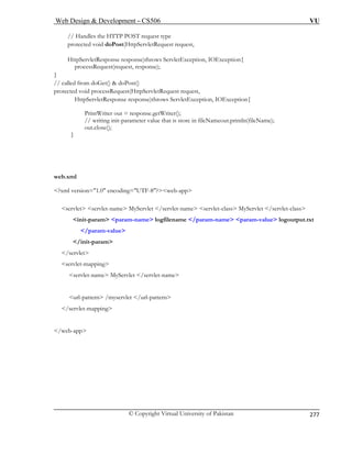 Web Design  Development – CS506 VU 
© Copyright Virtual University of Pakistan 
277 
// Handles the HTTP POST request type 
pr quest request, 
st() 
protected void processRequest(HttpServletRequest request, 
HttpServletResponse response)throws ServletException, IOException{ 
PrintWriter out = response.getWriter(); 
// writing init-parameter value that is store in fileNameout.println(fileName); 
out.close(); 
} 
web.xml 
?xml version=1.0 encoding=UTF-8?web-app 
servlet servlet-name MyServlet /servlet-name servlet-class MyServlet /servlet-class 
init-param param-name logfilename /param-name param-value logoutput.txt 
/param-value 
/init-param 
/servlet 
servlet-mapping 
/web-app 
otected void doPost(HttpServletRe 
HttpServletResponse response)throws ServletException, IOException{ processRequest(request, response); } // called from doGet()  doPo 
servlet-name MyServlet /servlet-name 
url-pattern /myservlet /url-pattern /servlet-mapping  