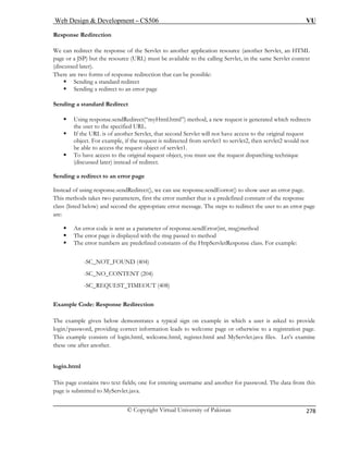 Web Design  Development – CS506 VU 
© Copyright Virtual University of Pakistan 
278 
Response Redirection 
We can redirect the response of the Servlet to another application resource (another Servlet, an HTML 
page or a JSP) but the resource (URL) must be available to the calling Servlet, in the same Servlet context 
(discussed later). 
There are two forms of response redirection that can be possible: 
ƒ Sending a standard redirect 
ƒ Sending a redirect to an error page 
Sending a standard Redirect 
let will not have access to the original request 
object. For example, if the request is redirected from servlet1 to servlet2, then servlet2 would not 
bject of servlet1. 
ƒ 
Sending a redirect to an error page 
Instead o 
This me 
class (lis cond the appropriate error message. The steps to redirect the user to an error page 
are: 
ƒ An error code is sent as a parameter of response.sendError(int, msg)method 
ƒ The error page is displayed with the msg passed to method 
r numbers are predefined constants of the HttpServletResponse class. For example: 
_NOT_FOUND (404) 
-SC_NO_CONTENT (204) 
-SC_REQUEST_TIMEOUT (408) 
xample Code: Response Redirection 
n leads to welcome page or otherwise to a registration page. 
This example consists of login.html, welcome.html, register.html and MyServlet.java files. Let’s examine 
these one after another. 
login.html 
This page contains two text fields; one for entering username and another for password. The data from this 
page is submitted to MyServlet.java. 
ƒ Using response.sendRedirect(“myHtml.html”) method, a new request is generated which redirects the user to the specified URL. ƒ If the URL is of another Servlet, that second Serv 
be able to access the request o 
To have access to the original request object, you must use the request dispatching technique (discussed later) instead of redirect. 
f using response.sendRedirect(), we can use response.sendEorror() to show user an error page. thods takes two parameters, first the error number that is a predefined constant of the response ted below) and se 
ƒ The erro 
-SC 
E 
The example given below demonstrates a typical sign on example in which a user is asked to provide login/password, providing correct informatio  