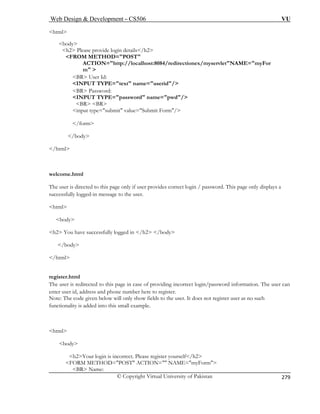 Web Design  Development – CS506 VU 
© Copyright Virtual University of Pakistan 
279 
html 
h2 Please provide login details/h2 
FROM METHOD=POST 
ACTION=http://localhost:8084/redirectionex/myservletNAME=myFor 
m  
name=userid/ 
BR Password: 
INPUT TYPE=password name=pwd/ 
BR BR 
input type=submit value=Submit Form/ 
ome.html 
displays a 
successfully logged-in message to the user. 
html 
bod 
h2 Y ed in /h2 /body 
/body 
/html 
register.html 
The use n/password information. The user can 
enter user id, address and phone number here to register. 
Note: T the user. It does not register user as no such 
function 
html 
bo 
FORM METHOD=POST ACTION= NAME=myForm 
BR Name: 
body 
BR User Id: INPUT TYPE=text 
/form 
/body 
/html 
welc 
The user is directed to this page only if user provides correct login / password. This page only 
y 
ou have successfully logg 
r is redirected to this page in case of providing incorrect logi 
he code given below will only show fields to 
ality is added into this small example. 
dy 
h2Your login is incorrect. Please register yourself/h2  