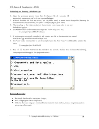 Web Design & Development – CS506 VU 
© Copyright Virtual University of Pakistan 
28 
Compiling and Running HelloWorldApp 
1. Open the command prompt from Start Æ Program Files Æ Accessories. OR 
alternatively you can write cmd in the run command window. 
2. Write cd.. to came out from any folder, and cd [folder name] to move inside the specified directory. To move from one drive to another, use [Drive Letter]: See figure given below 
3. After reaching to the folder or directory that contains your source code, in our case 
HelloWorldApp.java. 
4. Use “javac” on the command line to compile the source file (“.java” file). 
D:examples> javac HelloWorld.java 
5. If program gets successfully compiled, it will create a new file in the same directory named HelloWorldApp.class that contains the byte-code. 
6. Use “java” on the command line to run the compiled .class file. Note “.class” would be added with the file name. 
D:examples> java HelloWorld 
7. You can see the Hello World would be printed on the console. Hurrah! You are successful in writing, compiling and executing your first program in java ☺ 
Points to Remember 
ƒ Recompile the class after making any changes 
ƒ Save your program before compilation 
ƒ Only run that class using java command that contains the main method, because program executions 
always starts form main 
 