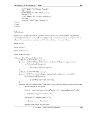 Web Design  Development – CS506 VU 
© Copyright Virtual University of Pakistan 
280 
INPUT TYPE=text NAME=userid/ 
BR Address: INPUT TYPE=text NAME=address/ 
BR Phone No: INPUT TYPE=text NAME=phoneno/ 
BR BR input type=submit value=Register/ 
/form 
/body 
/html 
MyServ 
MyServl m login.html and redirects the user to welcome.html or register.html 
based o me  password provided. Username  password are compared with fix 
values in this exam ou can verify these from database or from a text file etc. 
import java.io.*; 
import jav 
port javax.servlet.*; 
port javax.servlet.http.*; 
// Handles the HTTP GET request type 
protected void doGet(HttpServletRequest request, HttpServletResponse response)throws 
ServletException, IOExc 
processRequest(request, response); 
} 
// Handles the HTTP POST request type 
equest request, HttpServletResponse response)throws 
ServletException, IOException{ 
processRequest(request, 
} 
ServletRequest request, HttpServletResponse response)throws 
ception, IOException{ 
g id = request.getParameter(userid);String pwd = request.getParameter(pwd); 
// comparing id  password with fix values 
if(id.equals(ali)  pwd.equals(vu)) { 
// redirectign user to welcome.html 
response.sendRedirect(welcome.html); 
 
le.java 
et.java accepts requests fro 
n the verification of usernaple, however y 
a.net.*; 
im 
im 
public class MyServlet extends HttpServlet { 
eption{ 
protected void doPost(HttpServletR 
response); 
protected void processRequest(Http 
ServletEx 
Strin 
 
