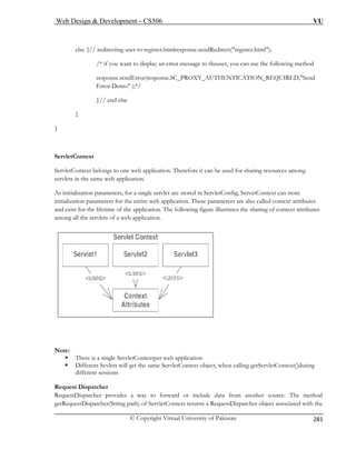 Web Design  Development – CS506 VU 
© Copyright Virtual University of Pakistan 
281 
else {// redirecting user to register.htmlresponse.sendRedirect(register.html); 
/* if you want to display an error message to theuser, you can use the following method 
response.sendError(response.SC_PROXY_AUTHENTICATION_REQUIRED,Send 
Error Demo );*/ 
e 
} 
ServletContext 
ServletC sed for sharing resources among 
servlets 
As initiali onfig, ServetContext can store 
initializa ation. These parameters are also called context attributes 
or the lifetime of the application. The following figure illustrates the sharing of context attributes 
mong all the servlets of a web application. 
}// end els 
} 
ontext belongs to one web application. Therefore it can be uin the same web application. 
zation parameters, for a single servlet are stored in ServletC 
tion parameters for the entire web applic 
and exist fa 
Note: 
ServletContextper web application 
) of ServletContext returns a RequestDispatcher object associated with the 
ƒ There is a single 
ƒ Different Sevlets will get the same ServletContext object, when calling getServletContext()during different sessions Request Dispatcher RequestDispatcher provides a way to forward or include data from another source. The method getRequestDispatcher(String path  