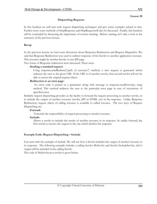 Web Design  Development – CS506 VU 
© Copyright Virtual University of Pakistan 
284 
Lesson 30 
ests 
In this handout st dispatching techniques and give some examples related to that. 
Further more some method HttpRequestwill also be discussed. Finally, this handout 
will be concluded by discussing the importance of session tracking. Before starting, let’s take a look at the 
summery of the 
Recap 
In the previous lecture we had some discussion about Response Redirection and Request Dispatcher. We 
said that Respon Servlet to another application resource. 
This resource m . 
Two forms of Resp 
. Sending a 
Using res od, a new request is generated which 
redirects ther servlet, that second servlet will not be 
able to a 
. Redirection to an error page: 
An err rror(int, msg) 
method lar error page in case of occurrence of 
specified error. 
Similarly request ility to forward the request processing to another servlet, or 
to include the output of another resource (servlet, JSP or HTML etc) in the response. Unlike Response 
Redirection, request object of calling resource is available to called resource. The two ways of Request 
ispatching are: 
. Fo 
ssing to another resource. 
. In 
Allows a servlet to include the results of another resource in its response. So unlike forward, the 
first servlet to receive the request is the on 
Example Code: Request Dispatching – Include 
Lets sta ow a Servlet includes the output of another resource in 
its respo eServlet, who’s 
output will be included in the calling Servlet. 
The code of MyServlet.java servlet is given below. 
Dispatching Requ 
we will start with reque 
s of HttpResponse and 
previous lecture. 
se Redirection was used to redirect response of the 
ight be another Servlet or any JSP pageonse redirection were discussed. These were: 
standard request: 
ponse.sendRedirect(“path of resource”) meth the user to the given URL. If the URL is of ano 
ccess the original request object. 
or code is passed as a parameter along with message to response.sendE 
. This method redirects the user to the particu 
dispatching provides us the fac 
D 
rward: Forwards the responsibility of request proce 
clude: 
e which finishes the response. 
rt with the example of include. We will see h 
nse. The following example includes a calling Servlet MyServlet and Servlet Includ 
 