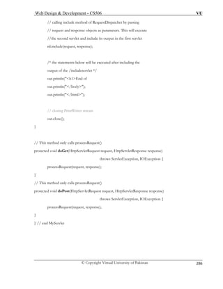 Web Design  Development – CS506 VU 
© Copyright Virtual University of Pakistan 
286 
// calling include method of RequestDispatcher by passing 
// requ parameters. This will execute 
//the se ut in the first servlet 
rd.includ sponse); 
er including the 
out.println(h1End o 
out.prin 
t.println(/html); 
out.close(); 
} 
This method only calls processRequest() 
rotected void doGet(HttpServletRequest request, HttpServletResponse response) 
throws ServletException, IOException { 
// This method only calls processRequest() 
protected void d tResponse response) 
ption, IOException { 
est(request, response); 
} // end 
est and response objects as 
cond servlet and include its outp 
e(request, re 
/* the statements below will be executed aft 
output of the /includeservlet */ 
f 
tln(/body); 
ou 
// closing PrintWriter stream 
// 
p 
processRequest(request, response); 
} 
oPost(HttpServletRequest request, HttpServle 
throws ServletExce 
processRequ 
} 
MyServlet 
 