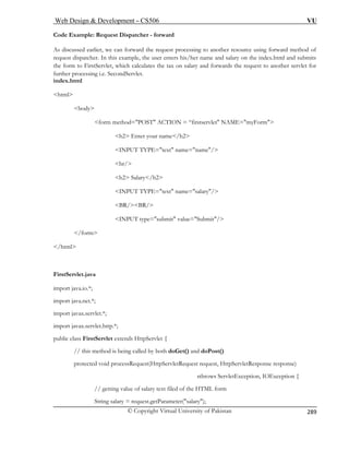 Web Design  Development – CS506 VU 
© Copyright Virtual University of Pakistan 
289 
Code Example: Request Dispatcher - forward 
As discussed earlier, we can forward the request pro o another resource using forward method of 
form method=POST ACTION = “firstservlet NAME=myForm 
h2 Enter your name/h2 
INPUT TYPE=text name=name/ 
br/ 
h2 Salary/h2 
INPUT TYPE=text name=salary/ 
BR/BR/ 
INPUT type=submit value=Submit/ 
/form 
/html 
import java.net.*; 
import javax.servlet.*; 
import javax.servlet.http.*; 
public class FirstServlet extends HttpServlet { 
// this method is being called by both doGet() and doPost() 
protected void processRequest(HttpServletRequest request, HttpServletResponse response) 
sthrows ServletException, IOException { 
// getting value of salary text filed of the HTML form 
String salary = request.getParameter(salary); 
cessing t 
request dispatcher. In this example, the user enters his/her name and salary on the index.html and submits the form to FirstServlet, which calculates the tax on salary and forwards the request to another servlet for further processing i.e. SecondServlet. index.html 
html body 
FirstServlet.java import java.io.*;  